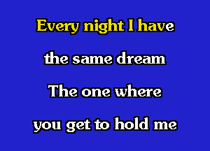 Every night I have
the same dream

The one where

you get to hold me I