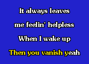 It always leaves
me feelin' helpless
When I wake up

Then you vanish yeah I