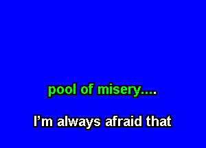 pool of misery....

Pm always afraid that