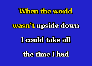 When the world

wasn't upside down

lcould take all
the time I had