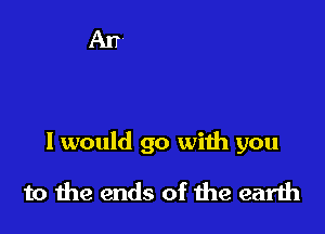 I would go with you

to the ends of the earth