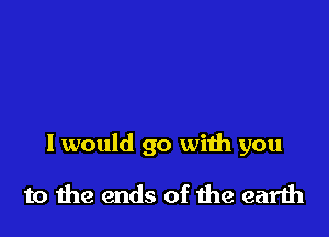 I would go with you

to the ends of the earth