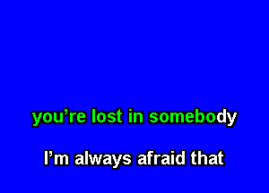 youWe lost in somebody

Pm always afraid that