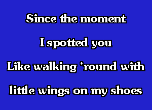 Since the moment
I spotted you
Like walking 'round with

little wings on my shoes