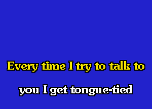 Every time I try to talk to

you I get tongue-ijed
