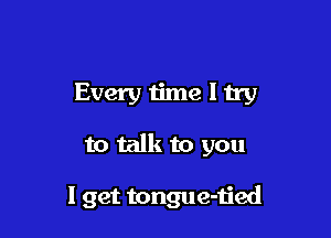 Every iime I try

to talk to you

I get tongue-tied