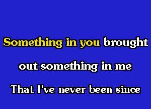 Something in you brought

out something in me

That I've never been since