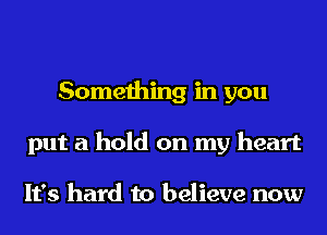 Something in you
put a hold on my heart

It's hard to believe now