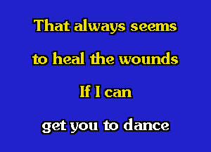 That always seems
to heal the wounds

lflcan

get you to dance