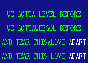 WE GOTTA LEVEL BEFORE
WE GOTTAWEEGOL BEFORE
AND TEAR THISS(LOVE APART
AND TEAR THIS LOVE APART