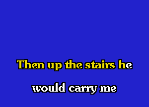 Then up the stairs he

would carry me