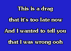 This is a drag
that it's too late now

And I wanted to tell you

that I was wrong ooh