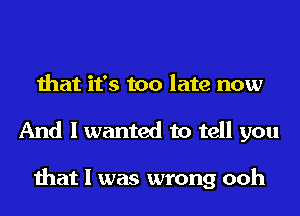 that it's too late now
And I wanted to tell you

that I was wrong ooh