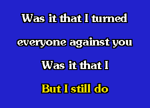 Was it that I turned
everyone against you
Was it that I
But I still do