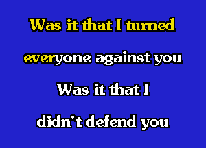 Was it that I turned
everyone against you
Was it that I

didn't defend you