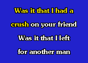 Was it that I had a
crush on your friend
Was it that I left

for another man