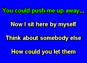 You could push me up away...
Now I sit here by myself
Think about somebody else

How could you let them