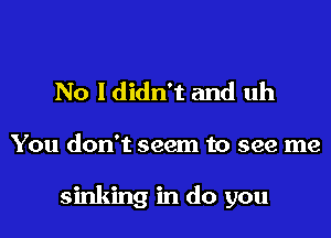 No I didn't and uh
You don't seem to see me

sinking in do you