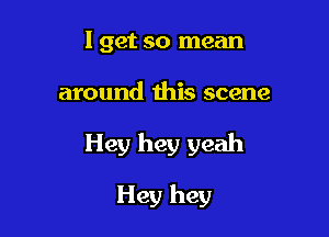 I get so mean

around this scene

Hey hey yeah

Hey hey