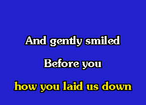And gently smiled

Before you

how you laid us down