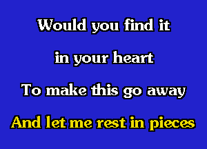 Would you find it
in your heart
To make this go away

And let me test in pieces