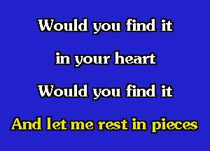 Would you find it
in your heart
Would you find it

And let me test in pieces