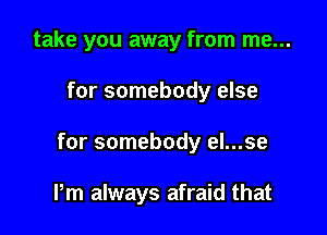 take you away from me...

for somebody else

for somebody el...se

Pm always afraid that