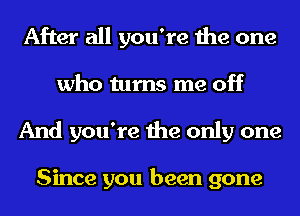 After all you're the one
who turns me off
And you're the only one

Since you been gone