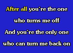 After all you're the one
who turns me off
And you're the only one

who can turn me back on