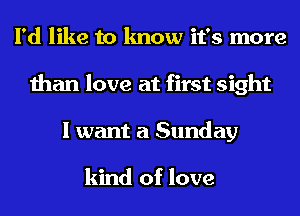 I'd like to know it's more
than love at first sight
I want a Sunday

kind of love