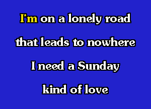 I'm on a lonely road
that leads to nowhere
I need a Sunday

kind of love