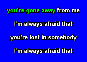 you,re gone away from me
Pm always afraid that
you,re lost in somebody

Pm always afraid that