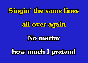 Singin' the same lines
all over again
No matter

how much I pretend