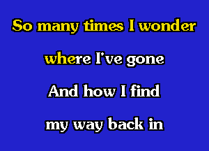 So many times I wonder
where I've gone

And how I find

my way back in