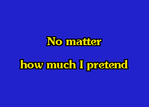 No matter

how much I pretend