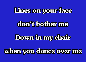 Lines on your face
don't bother me
Down in my chair

when you dance over me