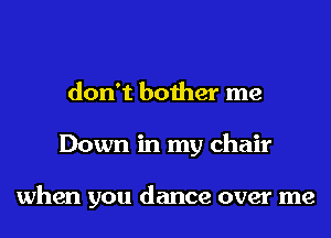 don't bother me
Down in my chair

when you dance over me