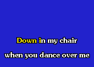 Down in my chair

when you dance over me