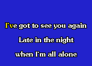 I've got to see you again
Late in the night

when I'm all alone