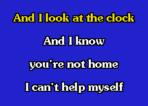 And I look at the clock
And I know

you're not home

I can't help myself