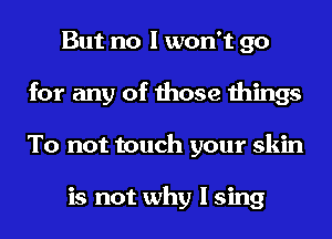 But no I won't go
for any of those things
To not touch your skin

is not why I sing