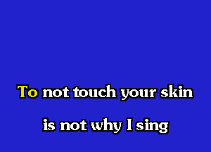 To not touch your skin

is not why I sing