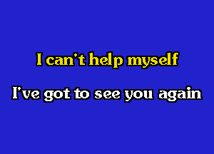 I can't help myself

I've got to see you again