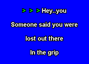 t. t. r)Hey..you

Someone said you were

lost out there

In the grip