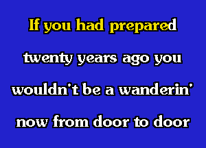 If you had prepared
twenty years ago you
wouldn't be a wanderin'

now from door to door