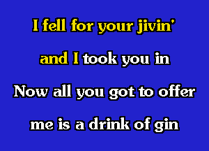 I fell for your jivin'
and I took you in
Now all you got to offer

me is a drink of gin