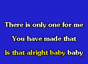 There is only one for me

You have made that

Is that alright baby baby