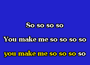 So so so so

You make me so so so so

you make me so so so so