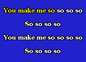 You make me so so so so

So so so so

You make me so so so so

So so so so