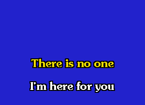 There is no one

I'm here for you